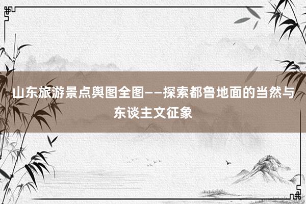 山东旅游景点舆图全图——探索都鲁地面的当然与东谈主文征象